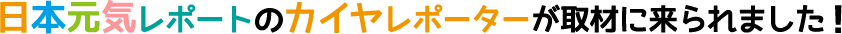 日本元気レポートのカイヤレポーターが取材に来られました!